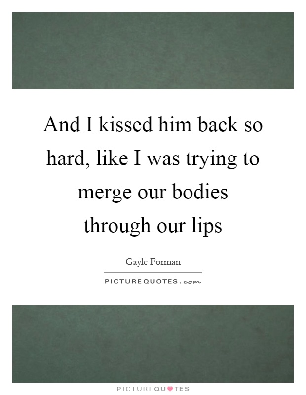 And I kissed him back so hard, like I was trying to merge our bodies through our lips Picture Quote #1