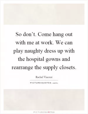 So don’t. Come hang out with me at work. We can play naughty dress up with the hospital gowns and rearrange the supply closets Picture Quote #1