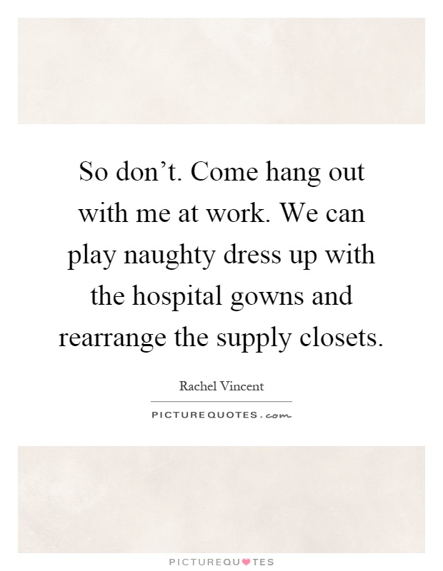 So don't. Come hang out with me at work. We can play naughty dress up with the hospital gowns and rearrange the supply closets Picture Quote #1