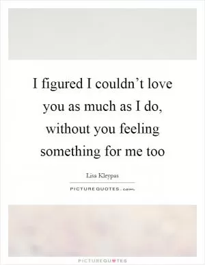 I figured I couldn’t love you as much as I do, without you feeling something for me too Picture Quote #1