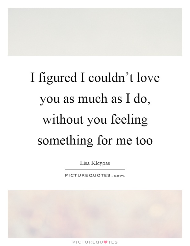 I figured I couldn't love you as much as I do, without you feeling something for me too Picture Quote #1