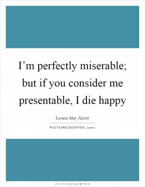 I’m perfectly miserable; but if you consider me presentable, I die happy Picture Quote #1