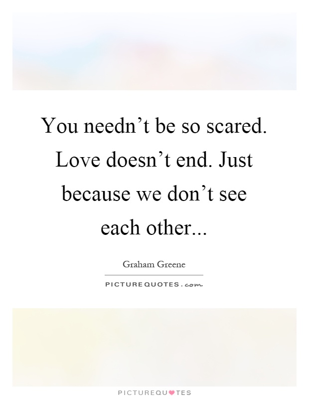 You needn't be so scared. Love doesn't end. Just because we don't see each other Picture Quote #1