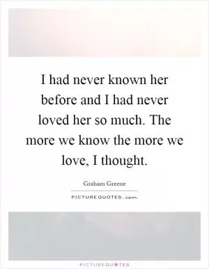 I had never known her before and I had never loved her so much. The more we know the more we love, I thought Picture Quote #1