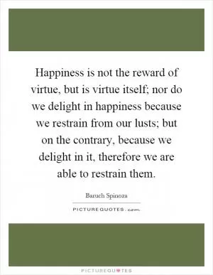Happiness is not the reward of virtue, but is virtue itself; nor do we delight in happiness because we restrain from our lusts; but on the contrary, because we delight in it, therefore we are able to restrain them Picture Quote #1