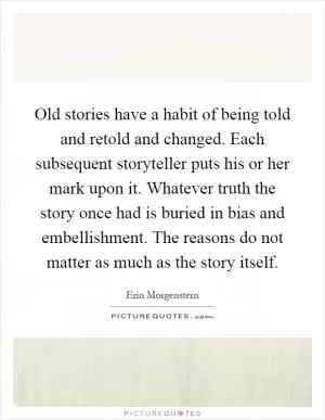 Old stories have a habit of being told and retold and changed. Each subsequent storyteller puts his or her mark upon it. Whatever truth the story once had is buried in bias and embellishment. The reasons do not matter as much as the story itself Picture Quote #1