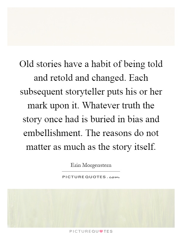 Old stories have a habit of being told and retold and changed. Each subsequent storyteller puts his or her mark upon it. Whatever truth the story once had is buried in bias and embellishment. The reasons do not matter as much as the story itself Picture Quote #1