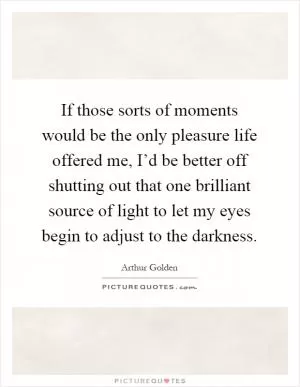 If those sorts of moments would be the only pleasure life offered me, I’d be better off shutting out that one brilliant source of light to let my eyes begin to adjust to the darkness Picture Quote #1