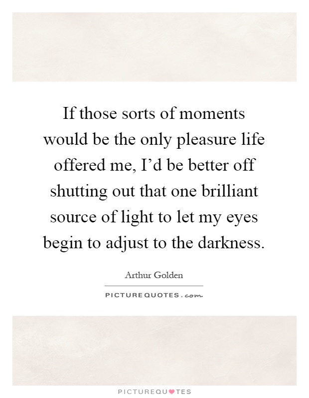 If those sorts of moments would be the only pleasure life offered me, I'd be better off shutting out that one brilliant source of light to let my eyes begin to adjust to the darkness Picture Quote #1