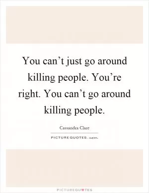 You can’t just go around killing people. You’re right. You can’t go around killing people Picture Quote #1