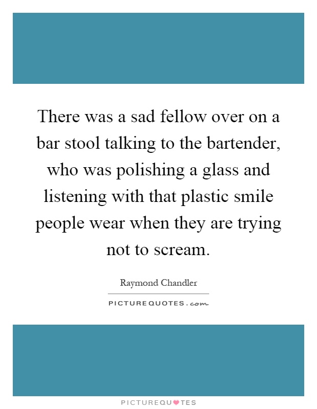 There was a sad fellow over on a bar stool talking to the bartender, who was polishing a glass and listening with that plastic smile people wear when they are trying not to scream Picture Quote #1