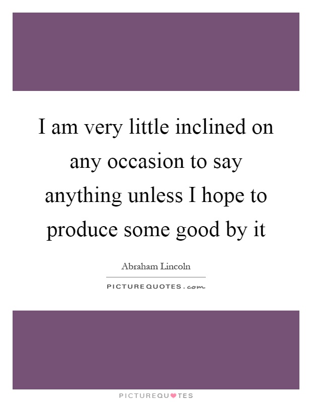 I am very little inclined on any occasion to say anything unless I hope to produce some good by it Picture Quote #1