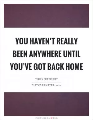 You haven’t really been anywhere until you’ve got back home Picture Quote #1