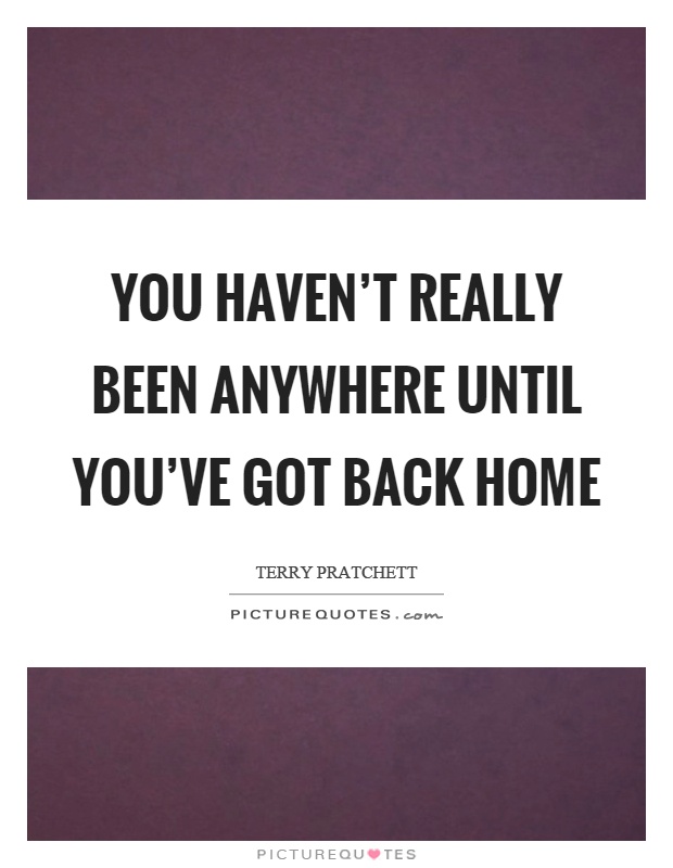 You haven't really been anywhere until you've got back home Picture Quote #1
