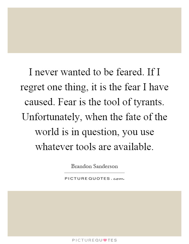 I never wanted to be feared. If I regret one thing, it is the fear I have caused. Fear is the tool of tyrants. Unfortunately, when the fate of the world is in question, you use whatever tools are available Picture Quote #1