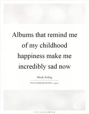 Albums that remind me of my childhood happiness make me incredibly sad now Picture Quote #1