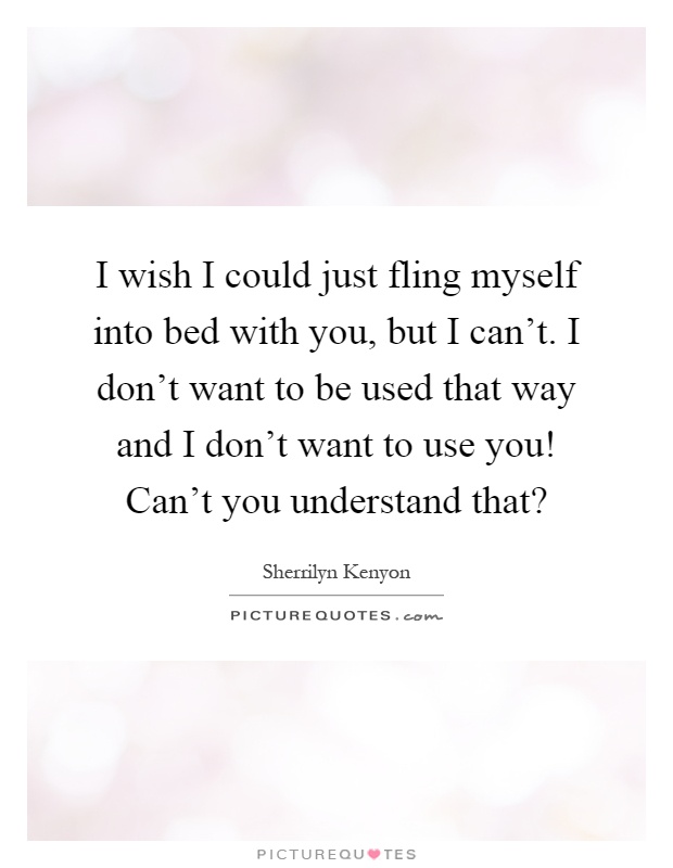 I wish I could just fling myself into bed with you, but I can't. I don't want to be used that way and I don't want to use you! Can't you understand that? Picture Quote #1