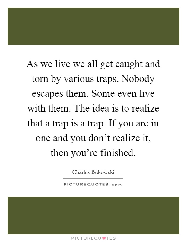 As we live we all get caught and torn by various traps. Nobody escapes them. Some even live with them. The idea is to realize that a trap is a trap. If you are in one and you don't realize it, then you're finished Picture Quote #1