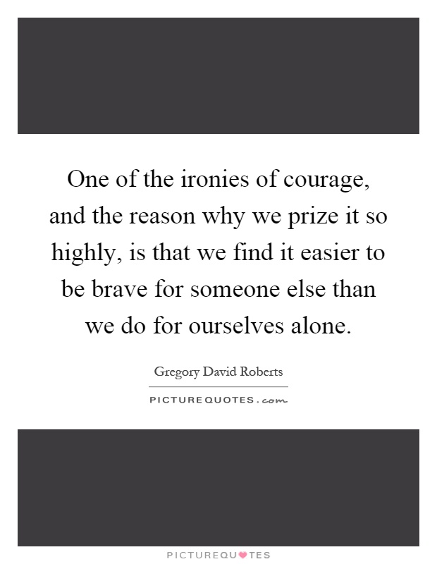 One of the ironies of courage, and the reason why we prize it so highly, is that we find it easier to be brave for someone else than we do for ourselves alone Picture Quote #1