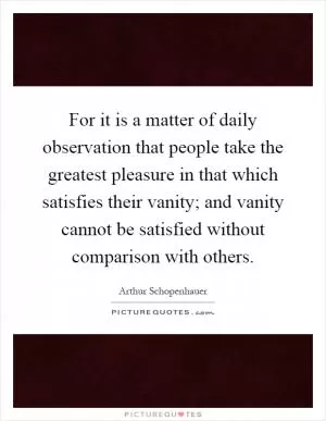 For it is a matter of daily observation that people take the greatest pleasure in that which satisfies their vanity; and vanity cannot be satisfied without comparison with others Picture Quote #1