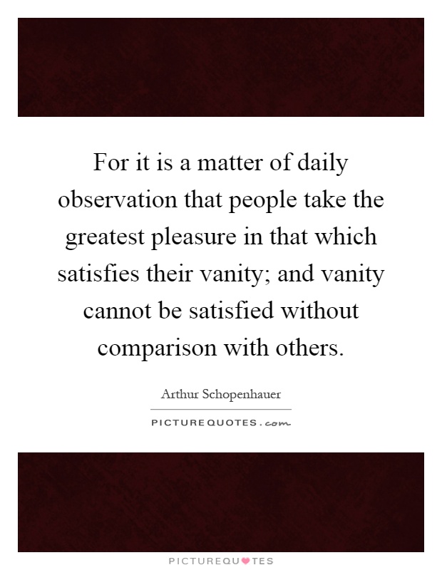 For it is a matter of daily observation that people take the greatest pleasure in that which satisfies their vanity; and vanity cannot be satisfied without comparison with others Picture Quote #1