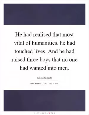 He had realised that most vital of humanities. he had touched lives. And he had raised three boys that no one had wanted into men Picture Quote #1
