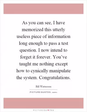 As you can see, I have memorized this utterly useless piece of information long enough to pass a test question. I now intend to forget it forever. You’ve taught me nothing except how to cynically manipulate the system. Congratulations Picture Quote #1
