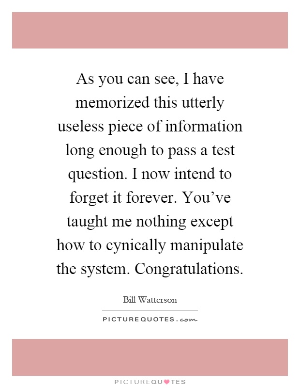 As you can see, I have memorized this utterly useless piece of information long enough to pass a test question. I now intend to forget it forever. You've taught me nothing except how to cynically manipulate the system. Congratulations Picture Quote #1