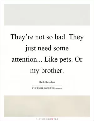 They’re not so bad. They just need some attention... Like pets. Or my brother Picture Quote #1
