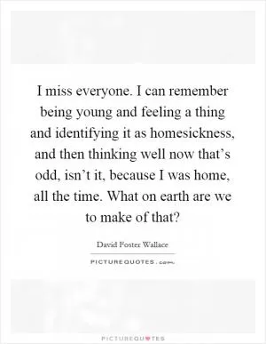 I miss everyone. I can remember being young and feeling a thing and identifying it as homesickness, and then thinking well now that’s odd, isn’t it, because I was home, all the time. What on earth are we to make of that? Picture Quote #1