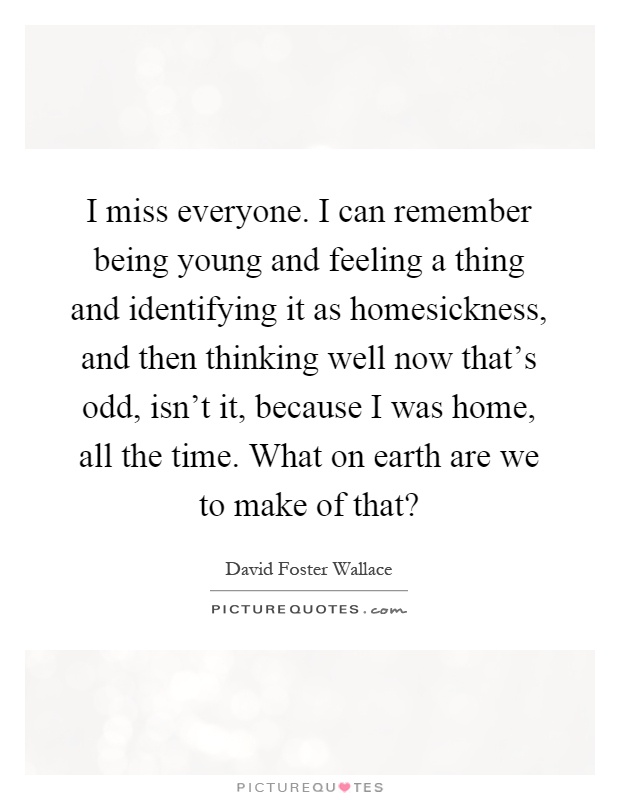 I miss everyone. I can remember being young and feeling a thing and identifying it as homesickness, and then thinking well now that's odd, isn't it, because I was home, all the time. What on earth are we to make of that? Picture Quote #1