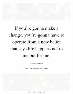 If you’re gonna make a change, you’re gonna have to operate from a new belief that says life happens not to me but for me Picture Quote #1