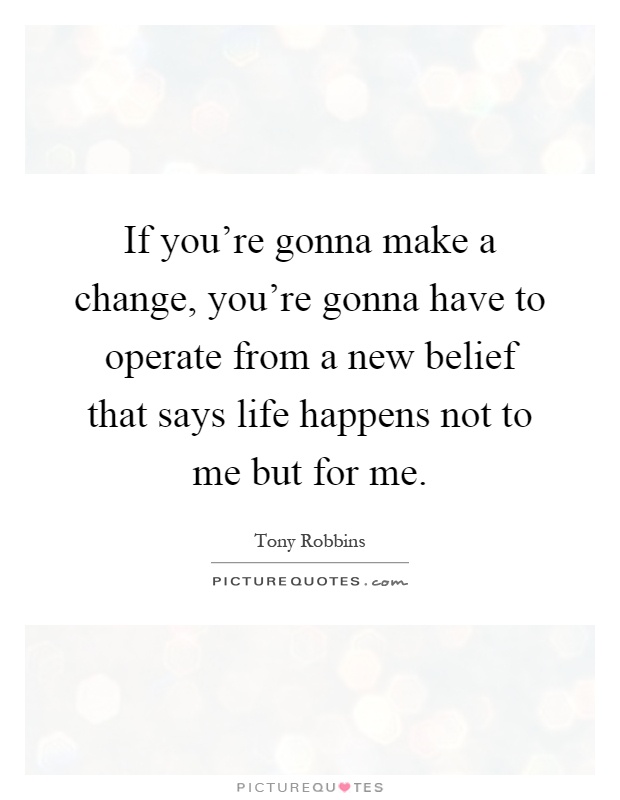 If you're gonna make a change, you're gonna have to operate from a new belief that says life happens not to me but for me Picture Quote #1
