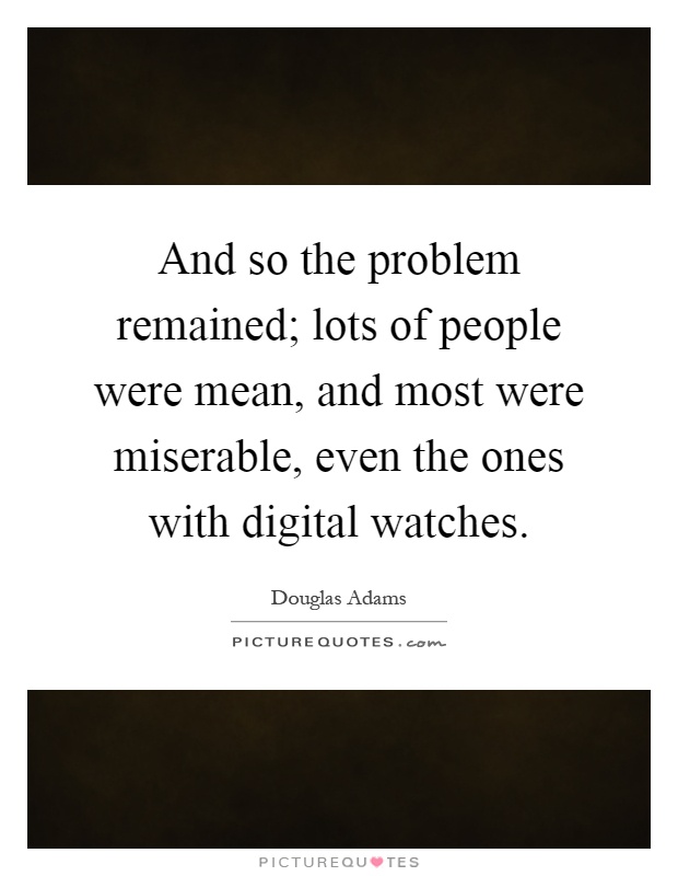 And so the problem remained; lots of people were mean, and most were miserable, even the ones with digital watches Picture Quote #1