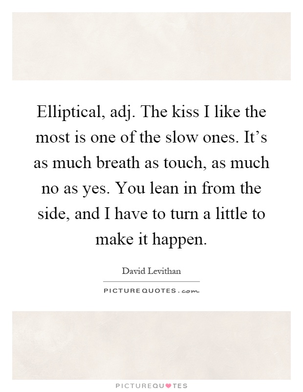 Elliptical, adj. The kiss I like the most is one of the slow ones. It's as much breath as touch, as much no as yes. You lean in from the side, and I have to turn a little to make it happen Picture Quote #1