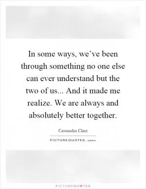 In some ways, we’ve been through something no one else can ever understand but the two of us... And it made me realize. We are always and absolutely better together Picture Quote #1