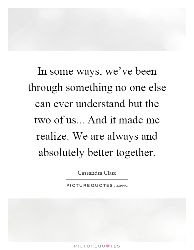 In some ways, we've been through something no one else can ever understand but the two of us... And it made me realize. We are always and absolutely better together Picture Quote #1