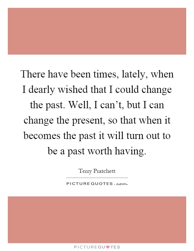 There have been times, lately, when I dearly wished that I could change the past. Well, I can't, but I can change the present, so that when it becomes the past it will turn out to be a past worth having Picture Quote #1