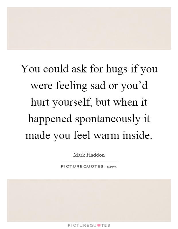 You could ask for hugs if you were feeling sad or you'd hurt yourself, but when it happened spontaneously it made you feel warm inside Picture Quote #1