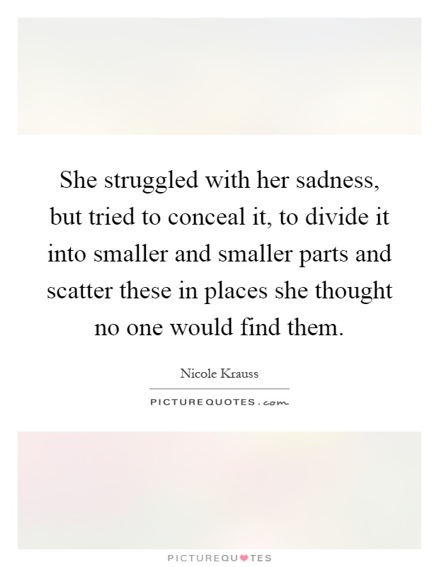She struggled with her sadness, but tried to conceal it, to divide it into smaller and smaller parts and scatter these in places she thought no one would find them Picture Quote #1
