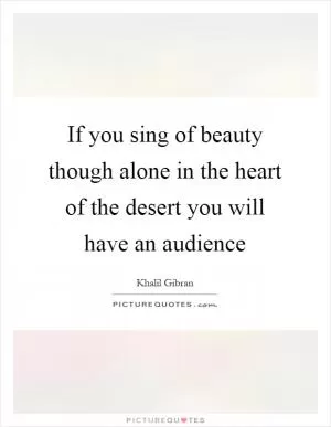 If you sing of beauty though alone in the heart of the desert you will have an audience Picture Quote #1