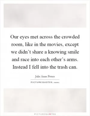 Our eyes met across the crowded room, like in the movies, except we didn’t share a knowing smile and race into each other’s arms. Instead I fell into the trash can Picture Quote #1