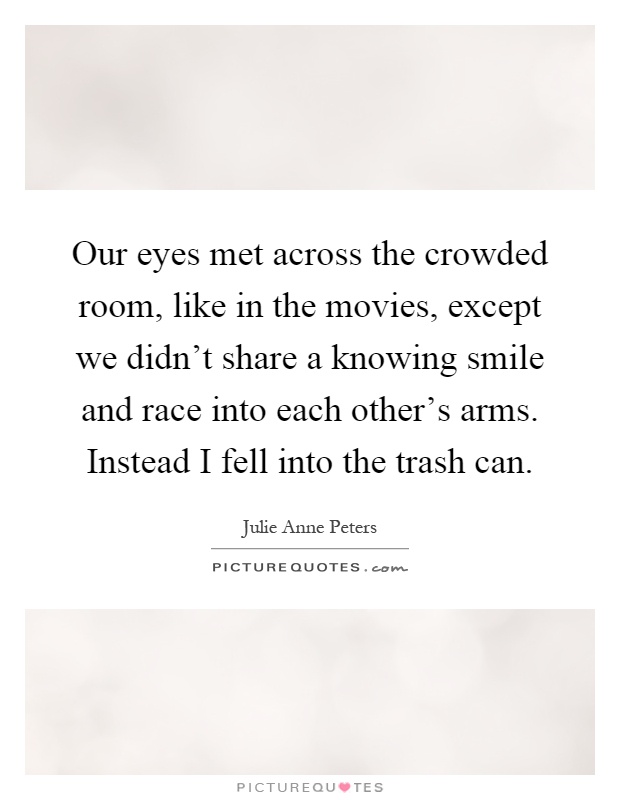 Our eyes met across the crowded room, like in the movies, except we didn't share a knowing smile and race into each other's arms. Instead I fell into the trash can Picture Quote #1