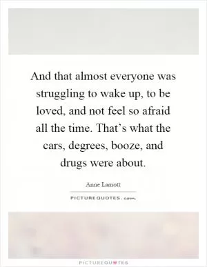 And that almost everyone was struggling to wake up, to be loved, and not feel so afraid all the time. That’s what the cars, degrees, booze, and drugs were about Picture Quote #1