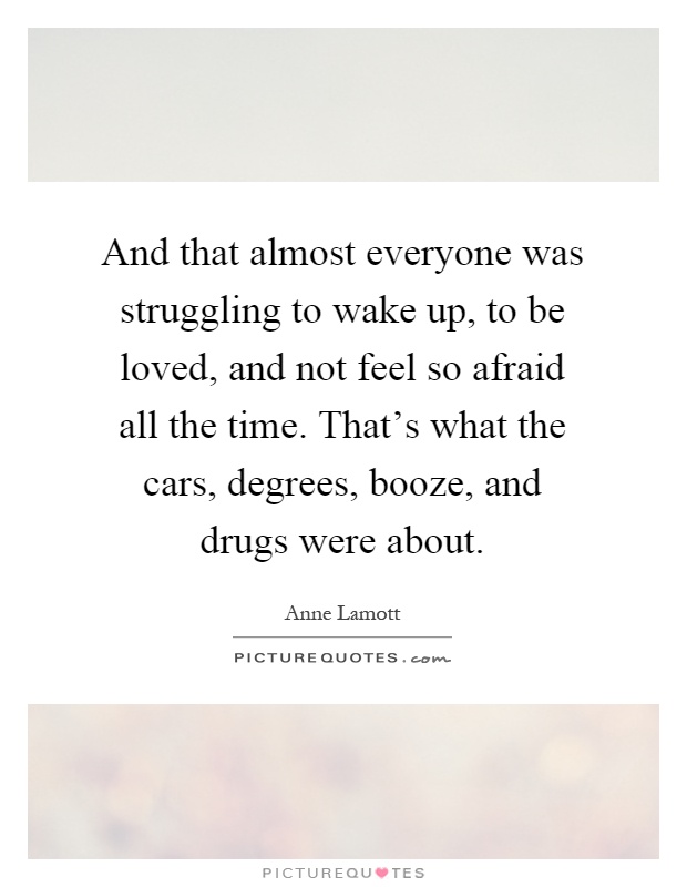 And that almost everyone was struggling to wake up, to be loved, and not feel so afraid all the time. That's what the cars, degrees, booze, and drugs were about Picture Quote #1