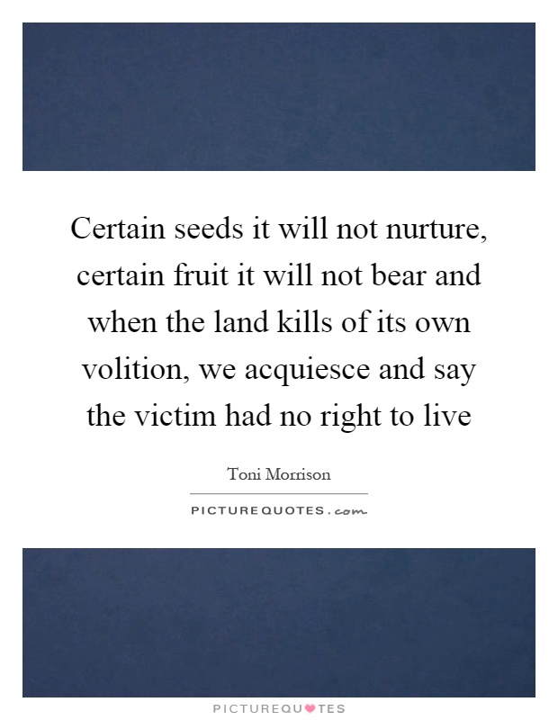 Certain seeds it will not nurture, certain fruit it will not bear and when the land kills of its own volition, we acquiesce and say the victim had no right to live Picture Quote #1