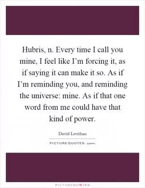 Hubris, n. Every time I call you mine, I feel like I’m forcing it, as if saying it can make it so. As if I’m reminding you, and reminding the universe: mine. As if that one word from me could have that kind of power Picture Quote #1