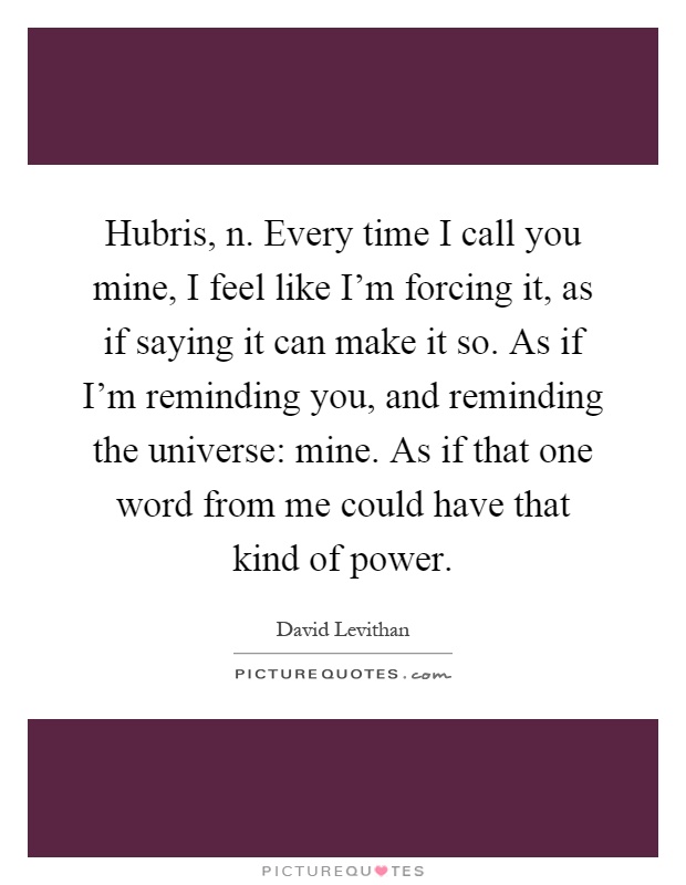 Hubris, n. Every time I call you mine, I feel like I'm forcing it, as if saying it can make it so. As if I'm reminding you, and reminding the universe: mine. As if that one word from me could have that kind of power Picture Quote #1