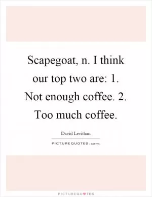 Scapegoat, n. I think our top two are: 1. Not enough coffee. 2. Too much coffee Picture Quote #1