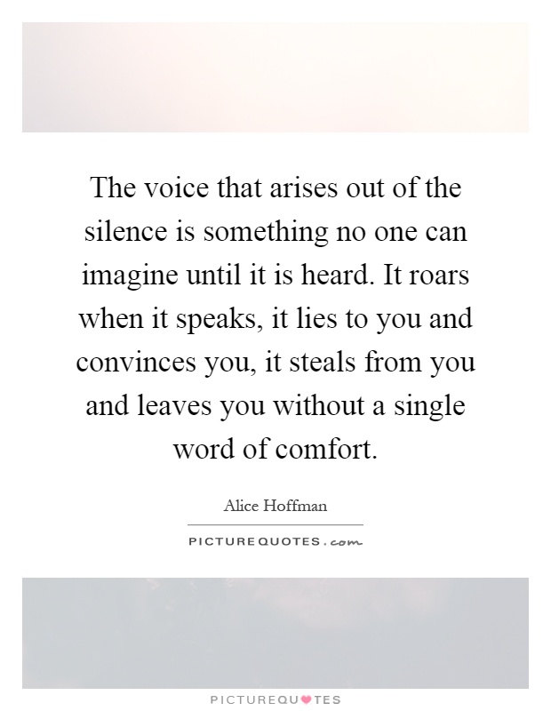 The voice that arises out of the silence is something no one can imagine until it is heard. It roars when it speaks, it lies to you and convinces you, it steals from you and leaves you without a single word of comfort Picture Quote #1
